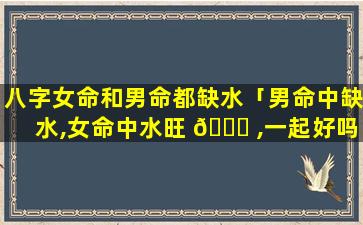 八字女命和男命都缺水「男命中缺水,女命中水旺 🐛 ,一起好吗」